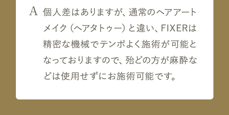 A 個人差はありますが、 通常のヘアアートメイク(ヘアタトゥー)と違い、FIXERは精密な機械でテンポよく施術が可能となっておりますので、殆どの方が麻酔などは使用せずにお施術可能です。