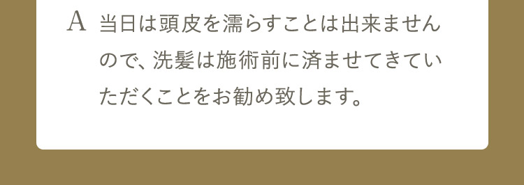 A 当日は頭皮を濡らすことは出来ませんので、洗髪は施術前に済ませてきていただくことをお勧め致します。