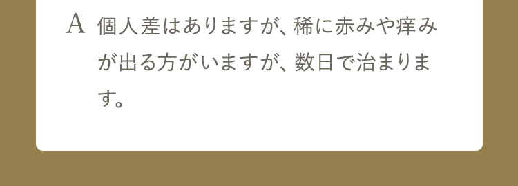 A 個人差はありますが、稀に赤みや痒みが出る方がいますが、数日で治まります。