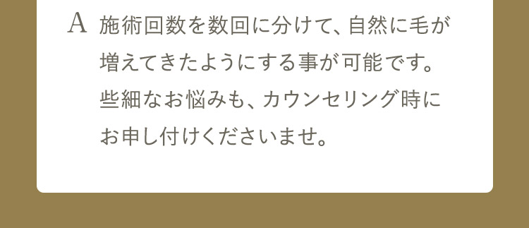 A 施術回数を数回に分けて、自然に毛が増えてきたようにする事が可能です。些細なお悩みも、カウンセリング時にお申し付けくださいませ。