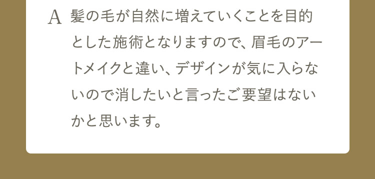 A 髪の毛が自然に増えていくことを目的とした施術となりますので、眉毛のアートメイクと違い、デザインが気に入らないので消したいと言ったご要望はないかと思います。入れ墨と違い時間の経過で消退してきますが、どうしても消したい場合は除去剤で消す 事は可能です。