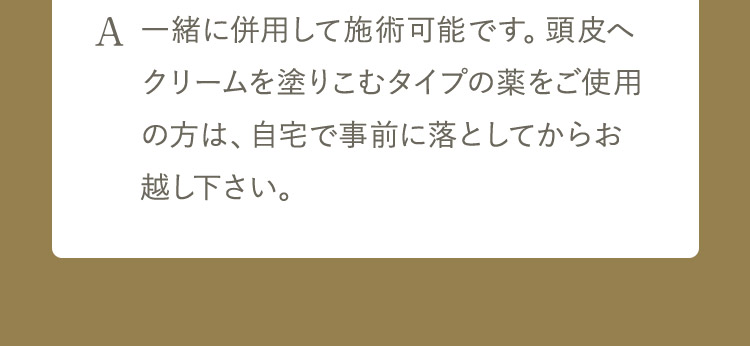 A 一緒に併用して施術可能です。 頭皮へクリームを塗りこむタイプの薬をご使用の方は、自宅で事前に落としてからお越し下さい。