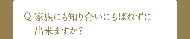 Q 家族にも知り合いにもばれずに出来ますか？