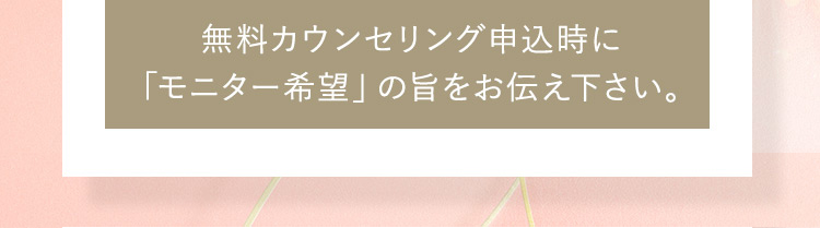 無料カウンセリング申込時に「モニター希望」の旨をお伝え下さい。 ※モニターの場合、プライバシーを配慮しお顔の写真はお出し致しません。