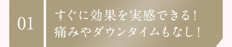 01 すぐに効果を実感できる！ 痛みやダウンタイムもなし！