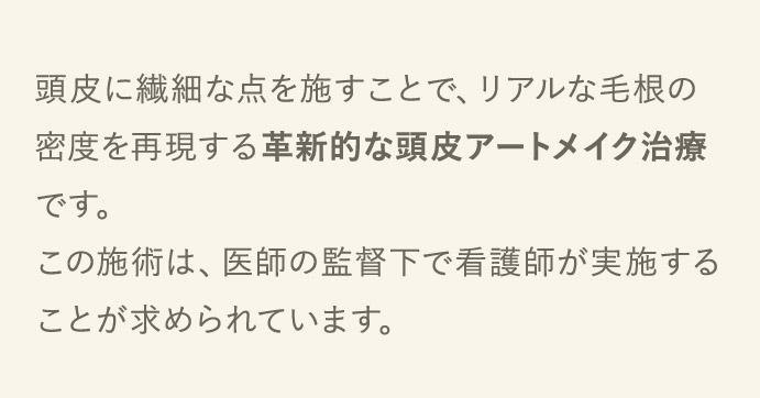 頭皮に繊細な点を施すことで、リアルな毛根の密度を再現する革新的な頭皮アートメイク治療です。この施術は、医師の監督下で看護師が実施することが求められています。