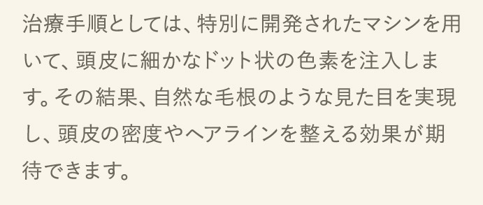 治療手順としては、特別に開発されいて、頭皮に細かなドット状す。その結果たマシンを用の色素を注入します。その結果、自然な毛根のような見た目を実現し、頭皮の密度やヘアラインを整える効果が期待できます。