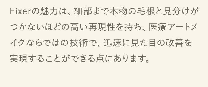 Fixerの魅力は、細部まで本物の毛根と見分けがつかないほどの高い再現性を持ち、医療アートメイクならではの技術で、迅速に見た目の改善を実現することができる点にあります。