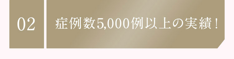 02 症例数1,000例以上の実績！