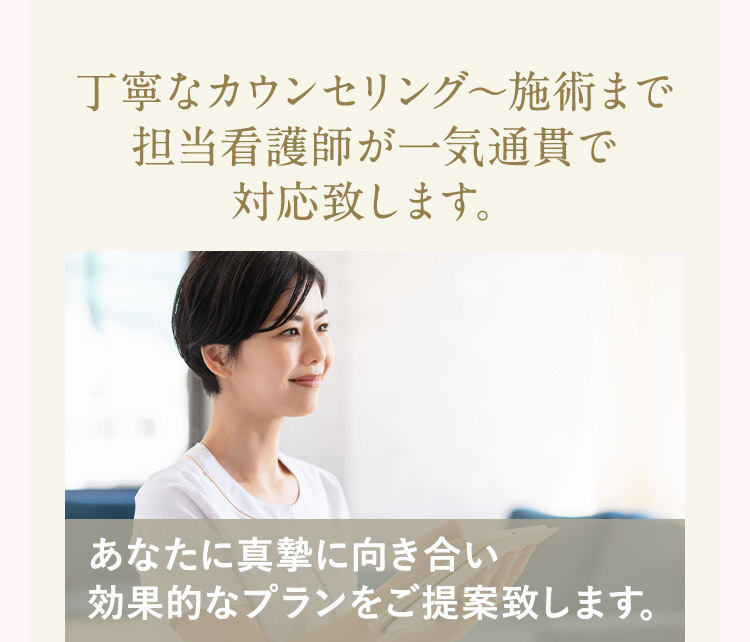 丁寧なカウンセリングから施術ま 担当看護師が一気通貫で対応致します。 あなたに真摯に向き合い効果的なプランをご提案致します。