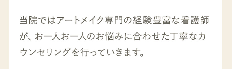 当院ではアートメイク専門の経験豊富な看護師が、お一人お一人のお悩みに合わせた丁寧なカウンセリングを行っていきます。