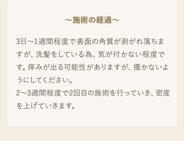 施術の経過 3日から1週間程度で表面の角質が剥がれ落ちますが、洗髪をしている為、気が付かない程度です。痒みが出る可能性がありますが、掻かないようにしてください。2から3週間程度で2回目の施術を行っていき、密度を上げていきます。