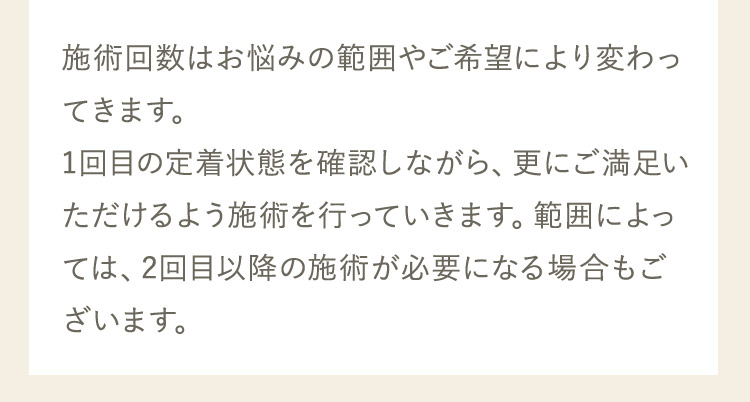 施術回数はお悩みの範囲やご希望により変わってきます。1回目の定着状態を確認しながら、更にご満足いただけるよう施術を行っていきます。範囲によっては、2回目以降の施術が必要になる場合もございます。