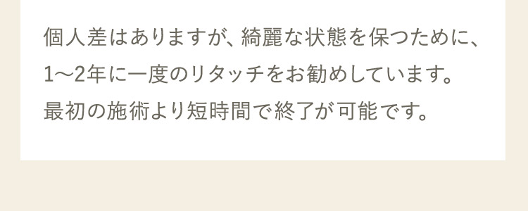 個人差はありますが、綺麗な状態を保つために、1から2年に一度のリタッチをお勧めしています。最初の施術より短時間で終了が可能です。