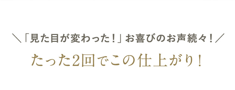 「見た目が変わった！」お喜びのお声続々 ！ たった2回でこの仕上がり！