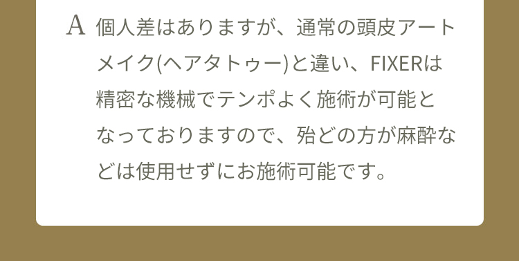 A 個人差はありますが、 通常のヘアアートメイク(ヘアタトゥー)と違い、FIXERは精密な機械でテンポよく施術が可能となっておりますので、殆どの方が麻酔などは使用せずにお施術可能です。