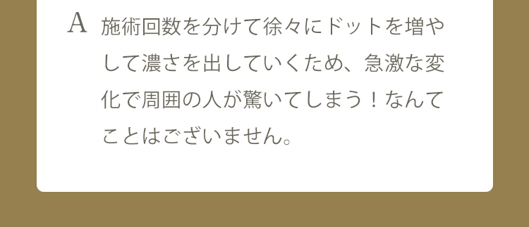 A 施術回数を数回に分けて、自然に毛が増えてきたようにする事が可能です。些細なお悩みも、カウンセリング時にお申し付けくださいませ。