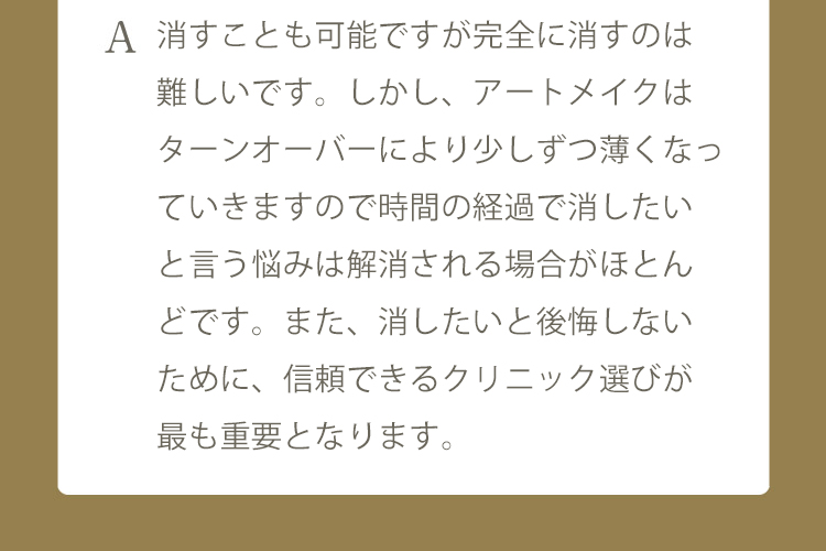 A 髪の毛が自然に増えていくことを目的とした施術となりますので、眉毛のアートメイクと違い、デザインが気に入らないので消したいと言ったご要望はないかと思います。入れ墨と違い時間の経過で消退してきますが、どうしても消したい場合は除去剤で消す 事は可能です。