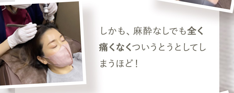 しかも、麻酔なしでも全く痛くなくついうとうとしてしまうほど!