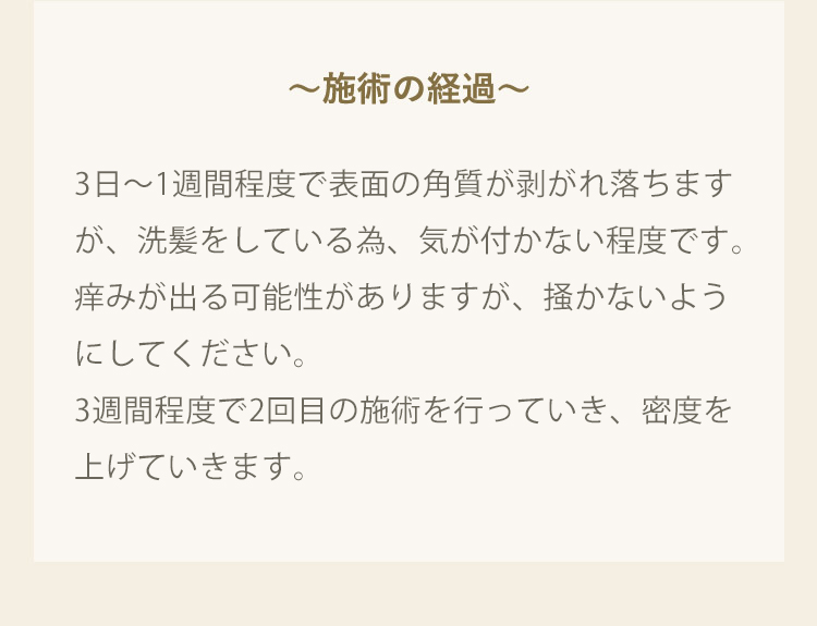 施術の経過 3日から1週間程度で表面の角質が剥がれ落ちますが、洗髪をしている為、気が付かない程度です。痒みが出る可能性がありますが、掻かないようにしてください。2から3週間程度で2回目の施術を行っていき、密度を上げていきます。