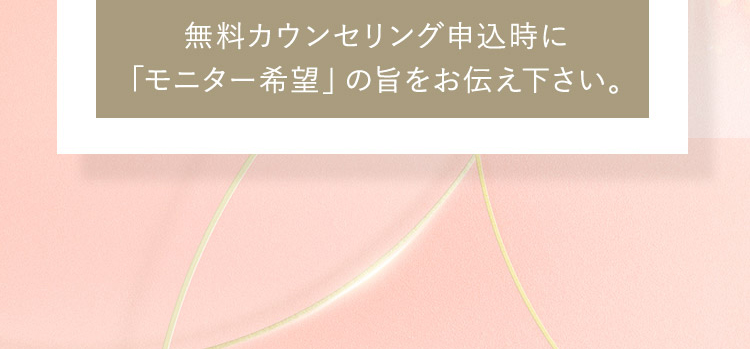 無料カウンセリング申込時に「モニター希望」の旨をお伝え下さい。 ※モニターの場合、プライバシーを配慮しお顔の写真はお出し致しません。